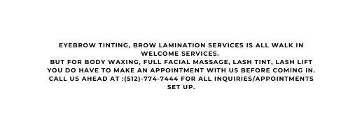 EYEBROW TINTING BROW LAMINATION SERVICES IS ALL WALK IN WELCOME SERVICES BUT FOR BODY WAXING FULL FACIAL MASSAGE LASH TINT LASH LIFT YOU DO HAVE TO MAKE AN APPOINTMENT WITH US BEFORE COMING IN CALL US AHEAD AT 512 774 7444 FOR ALL INQUIRIES APPOINTMENTS SET UP